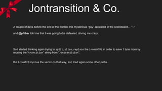 Jontransition & Co.
A couple of days before the end of the contest this mysterious “guy” appeared in the scoreboard… ~.~
and @phiber told me that I was going to be defeated, driving me crazy.
So I started thinking again trying to split, slice, replace the innerHTML in order to save 1 byte more by
reusing the “transition” string from “Jontransition”.
But I couldn’t improve the vector on that way, so I tried again some other paths...
 