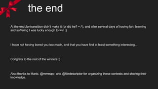 the end
At the end Jontransition didn’t make it (or did he? ~.^), and after several days of having fun, learning
and suffering I was lucky enough to win :)
I hope not having bored you too much, and that you have find at least something interesting...
Congrats to the rest of the winners :)
Also thanks to Mario, @mmrupp and @filedescriptor for organizing these contests and sharing their
knowledge.
 