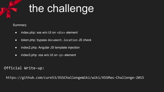 Official Write-up:
https://github.com/cure53/XSSChallengeWiki/wiki/XSSMas-Challenge-2015
Summary
● index.php: xss w/o UI on <div> element
● token.php: bypass document.location JS check
● index2.php: Angular JS template injection
● index3.php: xss w/o UI on <p> element
the challenge
 