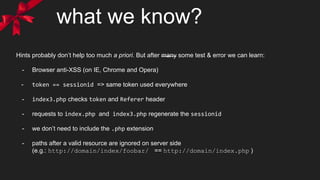 what we know?
Hints probably don’t help too much a priori. But after many some test & error we can learn:
- Browser anti-XSS (on IE, Chrome and Opera)
- token == sessionid => same token used everywhere
- index3.php checks token and Referer header
- requests to index.php and index3.php regenerate the sessionid
- we don’t need to include the .php extension
- paths after a valid resource are ignored on server side
(e.g.: http://domain/index/foobar/ == http://domain/index.php )
 