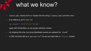 what we know?
- index3.php checks Referer header (for the string “/index2.php”) and the token
- if ok reflects $_GET[‘xss’] in
<p class='<INJECTION>'></p>
again with htmlentities, so we escape attribute context
- no stripping this time, but some blacklisted events are replaced by “onend”
- a CSS comment tell us to “get some ‘css’?” so we can inject also in <style> context
 