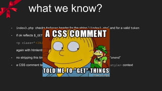 what we know?
- index3.php checks Referer header for the string “/index2.php” and for a valid token
- if ok reflects $_GET[‘xss’] in
<p class='<INJECTION>'></p>
again with htmlentities, so we escape attribute context
- no stripping this time, but some blacklisted events are replaced by “onend”
- a CSS comment tell us to “get some ‘css’?” so we can inject also in <style> context
 