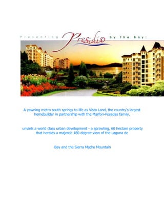  <br />A yawning metro south springs to life as Vista Land, the country's largest homebuilder in partnership with the Marfori-Posadas family,<br /> unviels a world class urban development - a sprawling, 60 hectare property that heralds a majestic 180 degree view of the Laguna de<br /> Bay and the Sierra Madre Mountain<br />['''<br />  <br />                   <br />LOCATIONVISTA LAKEFRONT IS LOCATED AT SUCAT, MUNTINLUPA CITY          <br />Via South Superhighway/Skyway<br /> Within 17 kms (roughly 15 mins) from Makati Central Business District (CBD)<br /> 4.5 kms (5 mins) from Alabang Town Center & Festival Supermall<br /> 1 km away from Sucat Interchange<br />Via C-5<br /> Within 10 kms (15 mins) from Bonifacio Global City (BGC)/Fort Bonifacio<br /> 15 kms (20 mins) from Makati Central Business District (CBD)<br /> 20 kms (30 mins) from Ortigas CBD<br /> 25 kms (45 mins) from Quezon City<br />Via the proposed C-6<br /> Travel time is expected to be cut by half with the completion of the proposed C-6 along Coastal Road of Laguna De Bay.<br />ACTUAL PICTURE OF PRESIDIO<br />With  stylish  Neo-Victorian  architecture courtesy of our long-time partner Recio & Casas, low to mid-rise<br /> condominium units offer endless possiblities for new families, and the taste of the sophisticated cosmopolis that is San<br /> Francisco. Modern shops with all the amenities available blend nicely with Presidio’s natural lakeside surroundings, lush<br /> landscaping and courtyards that are open to its residents. <br />PRESIDIO TOWERS<br />DA VINCI<br />This is a low-rise residential building with commercial areas on the ground level. There are two beautifully crafted models, <br />one can opt for a combination of two or more adjacent units.<br />REMBRANDT<br />Inspired by the 17th century master of Baroque painting, the Rembrandt Tower is unique for its fully furnished kitchen,<br /> a feature most start-up families will surely value. What’s more, this low-rise residential condominium even accommodates commercial spaces on the ground floor, making it a masterpiece in space utilization.<br />PICASSO<br />The distinct Y-shapped Picasso Tower, named after the great contemporary Spanish painter, opens its doors for great lifesytle<br /> appreciation amidst highlights such as walkwways, cool air and lush greens. <br />MICHELANGELO<br />This 10-storey residential tower offers three unit types: the typical specially designed for those taking their first steps toward independence<br />the loft or bi-level  featuring elegant qualities that provide ample breathing spaces, such as a dual floor plan, garden space and a view of the courtyard<br /> and penthouse which has the biggest proportion of all the unit types.<br />MONET<br />Monet Tower is the third structure using the distict Y-shaped architecture that provides generous breathing space for a truly relaxing environment. <br />This tower also offers residents great access for the property’s amenities.<br />RENOIR<br />A unique Y-shaped design allows gorgeous views of Laguna de Bay. Each floor has 13 units, 5 units occupy each wing. It is also the only Y-shape building that offers a spacious balcony.<br />Turnover date will be on first quarter of 2011.<br /> FEATURES AND AMENITIES<br /> Each enclave offers amenities exclusive for its residents<br /> Adult Pool<br /> Children's Pool<br /> Lap Pool<br /> Clubhouse<br /> Function hall<br /> Club room<br /> Game room<br /> Viewing Deck<br /> Gym<br /> Shuttle Service<br /> Shuttle goes around Lakefront, from Monday to Saturday, every 30 minutes from 7AM - 10M. Pit stop at The Wharf, M.L. Quezon Ave, Sucat  shopwise, SM bicutan.<br /> Interconnectivity with the South Railway<br /> The Wharf<br /> An emerging culinary and lifestyle destination currently hosts an array of mainstream and quaint restaurants.<br /> Dencio's<br /> Figaro<br /> Hap-Chan<br /> Murasaki<br /> Cuba Libre<br /> Costello's<br /> O Shea's <br /> BayCenter for Music & Arts <br /> <br /> Each and every units are carefully designed to meet the maximum comfort of living in<br /> <br />PURE LUXURY at it's best..<br /> <br />Giving you the utmost comfort and security only The PRESIDIO LAKEFRONT can give.<br /> <br />May it be an exclusive bachelor's pad or a family home, The PRESIDIO LAKEFRONT <br /> <br />offers studio, 1-Bedroom, 2-Bedroom and 3-Bedroom configurations all to fit<br /> <br />each and every unit owners the elite lifestyle and prestige and as well<br /> <br />as real value for your money.<br /> <br />  <br />         <br />   <br />We are now accepting letter of intents and Reservations for those who are interested to be prioritized in choosing their unit/s.<br /> <br /> <br />To know more details about this offering, a lifestyle specialist will be glad to be of service to you or <br /> <br />we can set an appointment with you at our showroom at your most convenient time.<br /> <br /> <br /> Welcome to The Presidio Lakefront<br /> <br /> *Sample computation available at your request.<br />      <br /> For more inquiries contact:<br />CATHERINE “CATHY” MAGO<br />0919-6847147 / 0922-9307283<br />cathy_mago@yahoo.com<br />