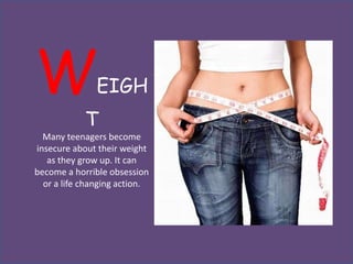 W              EIGH
            T
  Many teenagers become
insecure about their weight
   as they grow up. It can
become a horrible obsession
  or a life changing action.
 