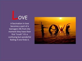 L       OVE
   A fascination in love
   becomes a part of a
 teenagers life from the
moment they have their
    first “crush”. It’s a
confusing but wonderful
  feeling if one finds it.
 