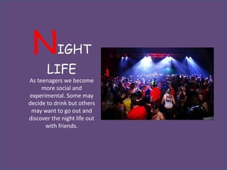 N         IGHT
       LIFE
As teenagers we become
     more social and
experimental. Some may
decide to drink but others
 may want to go out and
discover the night life out
      with friends.
 