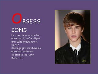 O        BSESS
IONS
However large or small an
obsession is, we’ve all got
one. Who knows how it
starts?
(teenage girls may have an
obsession with such
celebrities like Justin
Bieber  )
 