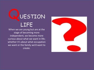 Q          UESTION
           LIFE
When we are young but are at the
     stage of becoming more
  independent, we become more
curious about what we want in life;
whether it’s about what occupation
we want or the family we’d want to
               create.
 