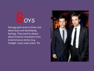 B       OYS
Teenage girls tend to think a lot
about boys and developing
feelings. They tend to obsess
about fictional characters from
love/romance stories (e.g.
Twilight- main male actors ).
 