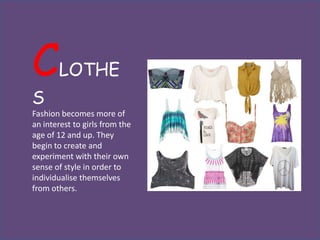 C      LOTHE
S
Fashion becomes more of
an interest to girls from the
age of 12 and up. They
begin to create and
experiment with their own
sense of style in order to
individualise themselves
from others.
 