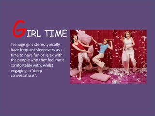 G       IRL TIME
Teenage girls stereotypically
have frequent sleepovers as a
time to have fun or relax with
the people who they feel most
comfortable with, whilst
engaging in “deep
conversations”.
 