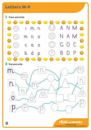 -------------------------------
CMYK Values:
C: 0
M: 91%
Y: 87%
K: 0
MYL Logo : Long & CMYK print version
** Note: Do not mix the colour options together. The logo should always appear either in
white with one of these four colours as a background, or, in one of these four colours on a
white background. ie. Do not put the red logo on a green background.
......................................................................................................................................................
......................................................................................................................................................
......................................................................................................................................................
Red Logo
-------------------------------
CMYK Values:
C: 0
M: 43%
Y: 99%
K: 0
......................................................................................................................................................
Orange Logo
-------------------------------
CMYK Values:
C: 66%
M: 0
Y: 100%
K: 0
Green Logo
©Macmillan Education
Downloaded from www.macmillanyounglearners.com/resources
Letters M–P
9
1	 Trace and circle.
2	 Find and write.
o
n
p
i m n A N M
m n o N A M
c a o G O C
b d p B D P
m
M
N
O
P
 