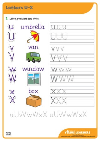 -------------------------------
CMYK Values:
C: 0
M: 91%
Y: 87%
K: 0
MYL Logo : Long & CMYK print version
** Note: Do not mix the colour options together. The logo should always appear either in
white with one of these four colours as a background, or, in one of these four colours on a
white background. ie. Do not put the red logo on a green background.
......................................................................................................................................................
......................................................................................................................................................
......................................................................................................................................................
Red Logo
-------------------------------
CMYK Values:
C: 0
M: 43%
Y: 99%
K: 0
......................................................................................................................................................
Orange Logo
-------------------------------
CMYK Values:
C: 66%
M: 0
Y: 100%
K: 0
Green Logo
©Macmillan Education
Downloaded from www.macmillanyounglearners.com/resources
Letters U–X
12
1	 Listen, point and say. Write.
u
v
w
x
umbrella
van
window
box
U
V
W
X
1
2
1
2
1
1
1
1
1 2
1
2
u
U
v
V
w
W
x
X
 