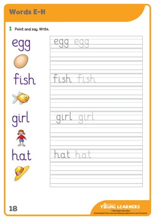 -------------------------------
CMYK Values:
C: 0
M: 91%
Y: 87%
K: 0
MYL Logo : Long & CMYK print version
** Note: Do not mix the colour options together. The logo should always appear either in
white with one of these four colours as a background, or, in one of these four colours on a
white background. ie. Do not put the red logo on a green background.
......................................................................................................................................................
......................................................................................................................................................
......................................................................................................................................................
Red Logo
-------------------------------
CMYK Values:
C: 0
M: 43%
Y: 99%
K: 0
......................................................................................................................................................
Orange Logo
-------------------------------
CMYK Values:
C: 66%
M: 0
Y: 100%
K: 0
Green Logo
©Macmillan Education
Downloaded from www.macmillanyounglearners.com/resources
Words E–H
18
1	 Point and say. Write.
egg
Ïish
girl
hat
 