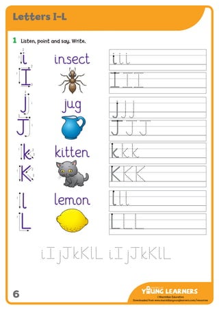 -------------------------------
CMYK Values:
C: 0
M: 91%
Y: 87%
K: 0
MYL Logo : Long & CMYK print version
** Note: Do not mix the colour options together. The logo should always appear either in
white with one of these four colours as a background, or, in one of these four colours on a
white background. ie. Do not put the red logo on a green background.
......................................................................................................................................................
......................................................................................................................................................
......................................................................................................................................................
Red Logo
-------------------------------
CMYK Values:
C: 0
M: 43%
Y: 99%
K: 0
......................................................................................................................................................
Orange Logo
-------------------------------
CMYK Values:
C: 66%
M: 0
Y: 100%
K: 0
Green Logo
©Macmillan Education
Downloaded from www.macmillanyounglearners.com/resources
6
Letters I–L
1	 Listen, point and say. Write.
insect
jug
kitten
lemon
1
i1
2
j 1
2
k
1 2
3
K
1
2
3
l
1
L
1
i
j
J
k
K
l
L
2
3
1
2
Ô
 