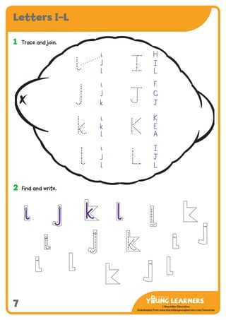 -------------------------------
CMYK Values:
C: 0
M: 91%
Y: 87%
K: 0
MYL Logo : Long & CMYK print version
** Note: Do not mix the colour options together. The logo should always appear either in
white with one of these four colours as a background, or, in one of these four colours on a
white background. ie. Do not put the red logo on a green background.
......................................................................................................................................................
......................................................................................................................................................
......................................................................................................................................................
Red Logo
-------------------------------
CMYK Values:
C: 0
M: 43%
Y: 99%
K: 0
......................................................................................................................................................
Orange Logo
-------------------------------
CMYK Values:
C: 66%
M: 0
Y: 100%
K: 0
Green Logo
©Macmillan Education
Downloaded from www.macmillanyounglearners.com/resources
Letters I–L
7
1	 Trace and join.
2	 Find and write.
i j k l
i H
j
l L
i F
j G
k Ô
i K
k E
l A
i
j Ô
l L
J
K
L
 
