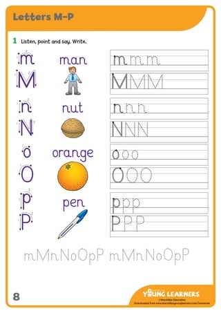 -------------------------------
CMYK Values:
C: 0
M: 91%
Y: 87%
K: 0
MYL Logo : Long & CMYK print version
** Note: Do not mix the colour options together. The logo should always appear either in
white with one of these four colours as a background, or, in one of these four colours on a
white background. ie. Do not put the red logo on a green background.
......................................................................................................................................................
......................................................................................................................................................
......................................................................................................................................................
Red Logo
-------------------------------
CMYK Values:
C: 0
M: 43%
Y: 99%
K: 0
......................................................................................................................................................
Orange Logo
-------------------------------
CMYK Values:
C: 66%
M: 0
Y: 100%
K: 0
Green Logo
©Macmillan Education
Downloaded from www.macmillanyounglearners.com/resources
Letters M–P
8
1	 Listen, point and say. Write.
man
nut
orange
pen
m1
2
M
1
2
n1
2
N
21
o
1
O
1
p1
2
P1
2
m
M
n
N
o
O
p
P
 