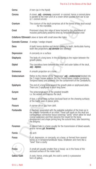 The A to Z of the Bones of the Skull

Cornu               A horn (as in the Hyoid)
Corona              A crown. adj.- coronary, coronoid or coronal; hence a coronal plane
                    is parallel to the main arch of a crown which passes from ear to ear
                    (c.f. coronal suture).




                                                       eill
Cranium             The cranium of the skull comprises all of the bones of the skull except
                            for the mandible.
Crest               Prominent sharp thin ridge of bone formed by the attachment of
                    muscles particularly powerful ones eg Temporalis/Sagittal crest
Cribiform / EthmoidA sieve or bone with small sieve-like holes.
Cuneate / Cuneus A wedge / wedge-shaped




                                         aN
Dens                A tooth hence dentine and dental relating to teeth, denticulate having
                    tooth-like projections adj dentate See odontoid
Depression          A concavity on a surface
Diaphysis           The body of a long bone. In the young this is the region between the
                    growth plates.
Diploë              The cancellous bone between the inner and outer tables of the skull,
                    adj.- diploic.
                     nd
Eminence            A smooth projection on a bone.
Endocranium         Refers to the interior of the “braincase” adj.- endocranial divided into
                    the 3 major fossae anterior (for the Frontal lobes) middle (containing
                    Temporal lobes) and posterior (for the containment of the Cerebellum).
Epiphysis           The end of a long bone beyond the growth plate or epiphyseal plate.
                  ma

                    There are 2 epiphyses to each long bone.
Euryon              The ectocranial point of the greatest breadth
                    i.e. the widest point across the skull.
Facet               A face, a small bony surface (occlusal facet on the chewing surfaces
                    of the teeth) seen in planar joints.
Fissure             A narrow slit or gap from cleft.
         rA



Fontanelle          A fountain, associated with the palpable pulsation of the brain as in
                    the anterior fontanelle of an infant. These soft spots on the skull are
                    cartilagenous connective tissue coverings “joints” which allow for skull
                    cranial expansion and then become the mould for the bone
                    development and shape joining long the sutural lines, later becoming
                    the Bregma.
Foramen             A natural hole in a bone usually for the transmission of blood vessels
                    and/or nerves.(pl. foramina).
©D




Fornix              An arch
Fossa               A pit, depression, or concavity, on a bone, or formed from several
                    bones as in temporomandibular fossa. Shallower and more like a
                    “bowl” than a cavity

Fovea               A small pit (usually smaller than a fossa)- as in the fovea of the
                    occlusal surface of the molar tooth.
Gallus / Galli      A cock, hence, crista galli, the cock's comb (i e possessive
                    form of gallus).

© A. L. Neill                                                                                8
 