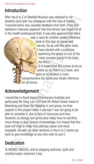 The A to Z of the Bones of the Skull


Introduction
After the A to Z of Skeletal Muscles was released to my




                                              eill
students (and later my colleagues with the help of Aspen),
I received some very valuable feedback from both. From this
feedback it became apparent that this format was helpful to all
in the health professional field. It was also apparent that there
                        was a need for another pocket reference
                           book of this type on bones and




                                       aN
                            nerves. So as with the other book,
                             I have started with a prototype
                              examining the bones of one of the
                               most complex group in the body,
                              the SKULL.
                             nd
                               It is hoped that this proves to be as
                            useful as my first A to Z book, and
                           goes on to become a more
               comprehensive but quick and simple reference
               for all bones.
                          ma


Acknowledgement
I would like to thank Aspen Pharmacare Australia and
particularly Mr Greg Lam CEO and Mr Robert Koster Head of
Marketing and Sales for stepping in and giving me their
               rA



support in this project when it seemed I was not going to be
able to complete it, due to lack of resources and time.
Students, as always, but particularly today have to sacrifice
many things in their pursuit of knowledge. It is hoped that this
book will help to make that pathway easier and more
©D




enjoyable. As with my other ventures in this A to Z series we
want to give knowledge to any who wish to use it.

Dedication
To MICKEY 390335, and to stopping pettiness, spite and
misinformation wherever it lies.
1                                                          © A. L. Neill
 