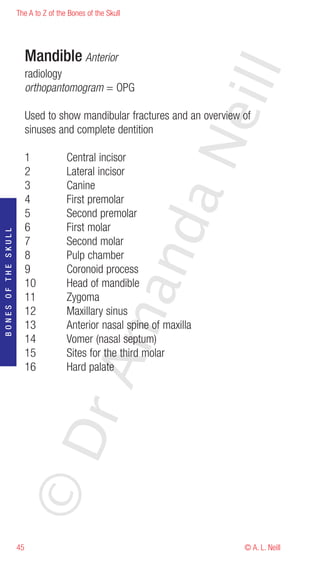 The A to Z of the Bones of the Skull




                          Mandible Anterior




                                                                        eill
                          radiology
                          orthopantomogram = OPG

                          Used to show mandibular fractures and an overview of
                          sinuses and complete dentition




                                                            aN
                          1           Central incisor
                          2           Lateral incisor
                          3           Canine
                          4           First premolar
                          5           Second premolar
                                                  nd
                          6           First molar
BONES OF THE SKULL




                          7           Second molar
                          8           Pulp chamber
                          9           Coronoid process
                          10          Head of mandible
                                               ma

                          11          Zygoma
                          12          Maxillary sinus
                          13          Anterior nasal spine of maxilla
                          14          Vomer (nasal septum)
                          15          Sites for the third molar
                                    rA



                          16          Hard palate
                     ©D




                     45                                                     © A. L. Neill
 