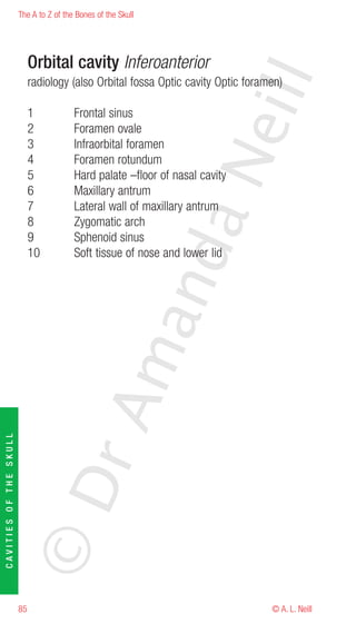 The A to Z of the Bones of the Skull




                             Orbital cavity Inferoanterior




                                                                         eill
                             radiology (also Orbital fossa Optic cavity Optic foramen)

                             1           Frontal sinus
                             2           Foramen ovale
                             3           Infraorbital foramen




                                                               aN
                             4           Foramen rotundum
                             5           Hard palate –floor of nasal cavity
                             6           Maxillary antrum
                             7           Lateral wall of maxillary antrum
                             8           Zygomatic arch
                             9           Sphenoid sinus
                                                     nd
                             10          Soft tissue of nose and lower lid
                                                  ma
                                       rA
CAVITIES OF THE SKULL




                        ©D




                        85                                                         © A. L. Neill
 