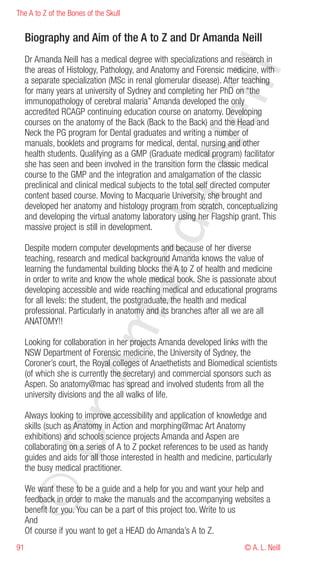 The A to Z of the Bones of the Skull


     Biography and Aim of the A to Z and Dr Amanda Neill
     Dr Amanda Neill has a medical degree with specializations and research in




                                                          eill
     the areas of Histology, Pathology, and Anatomy and Forensic medicine, with
     a separate specialization (MSc in renal glomerular disease). After teaching
     for many years at university of Sydney and completing her PhD on “the
     immunopathology of cerebral malaria” Amanda developed the only
     accredited RCAGP continuing education course on anatomy. Developing
     courses on the anatomy of the Back (Back to the Back) and the Head and
     Neck the PG program for Dental graduates and writing a number of




                                              aN
     manuals, booklets and programs for medical, dental, nursing and other
     health students. Qualifying as a GMP (Graduate medical program) facilitator
     she has seen and been involved in the transition form the classic medical
     course to the GMP and the integration and amalgamation of the classic
     preclinical and clinical medical subjects to the total self directed computer
     content based course. Moving to Macquarie University, she brought and
     developed her anatomy and histology program from scratch, conceptualizing
     and developing the virtual anatomy laboratory using her Flagship grant. This
                             nd
     massive project is still in development.

     Despite modern computer developments and because of her diverse
     teaching, research and medical background Amanda knows the value of
     learning the fundamental building blocks the A to Z of health and medicine
     in order to write and know the whole medical book. She is passionate about
                          ma

     developing accessible and wide reaching medical and educational programs
     for all levels: the student, the postgraduate, the health and medical
     professional. Particularly in anatomy and its branches after all we are all
     ANATOMY!!

     Looking for collaboration in her projects Amanda developed links with the
     NSW Department of Forensic medicine, the University of Sydney, the
               rA



     Coroner’s court, the Royal colleges of Anaethetists and Biomedical scientists
     (of which she is currently the secretary) and commercial sponsors such as
     Aspen. So anatomy@mac has spread and involved students from all the
     university divisions and the all walks of life.

     Always looking to improve accessibility and application of knowledge and
     skills (such as Anatomy in Action and morphing@mac Art Anatomy
©D




     exhibitions) and schools science projects Amanda and Aspen are
     collaborating on a series of A to Z pocket references to be used as handy
     guides and aids for all those interested in health and medicine, particularly
     the busy medical practitioner.

     We want these to be a guide and a help for you and want your help and
     feedback in order to make the manuals and the accompanying websites a
     benefit for you. You can be a part of this project too. Write to us
     And
     Of course if you want to get a HEAD do Amanda’s A to Z.
91                                                                       © A. L. Neill
 