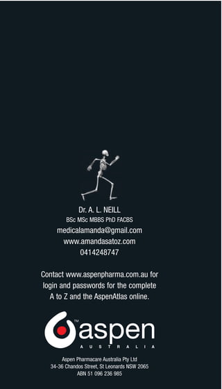 Dr. A. L. NEILL
        BSc MSc MBBS PhD FACBS
    medicalamanda@gmail.com
     www.amandasatoz.com
           0414248747

Contact www.aspenpharma.com.au for
login and passwords for the complete
  A to Z and the AspenAtlas online.




      Aspen Pharmacare Australia Pty Ltd
  34-36 Chandos Street, St Leonards NSW 2065
             ABN 51 096 236 985
 