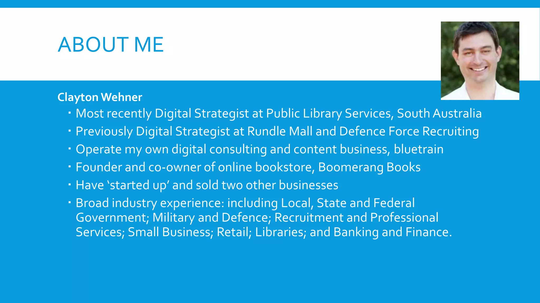 ABOUT ME
Clayton Wehner
 Most recently Digital Strategist at Public Library Services, South Australia
 Previously Digital Strategist at Rundle Mall and Defence Force Recruiting
 Operate my own digital consulting and content business, bluetrain
 Founder and co-owner of online bookstore, Boomerang Books
 Have ‘started up’ and sold two other businesses
 Broad industry experience: including Local, State and Federal
Government; Military and Defence; Recruitment and Professional
Services; Small Business; Retail; Libraries; and Banking and Finance.
 