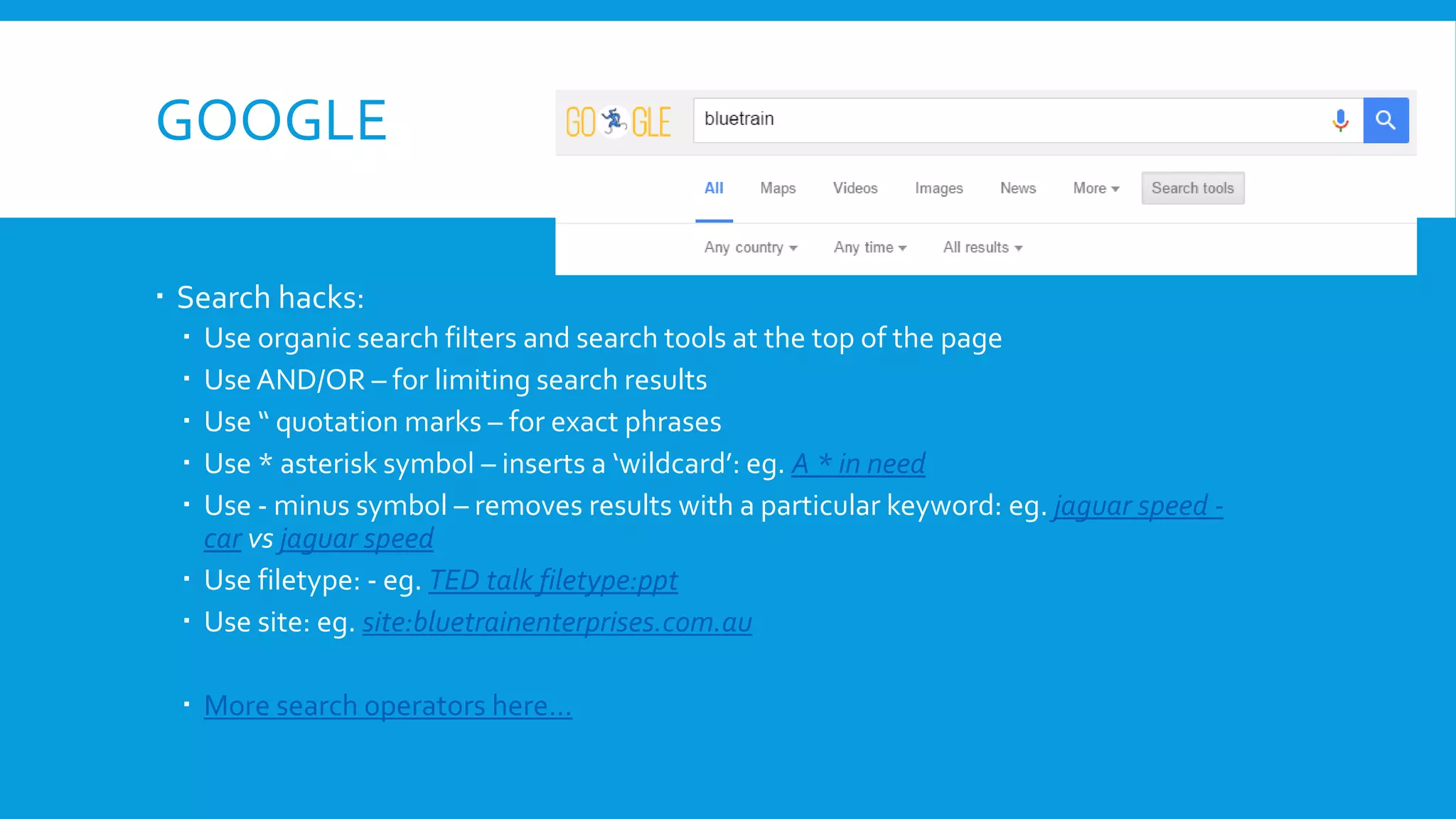 GOOGLE
 Search hacks:
 Use organic search filters and search tools at the top of the page
 UseAND/OR – for limiting search results
 Use “ quotation marks – for exact phrases
 Use * asterisk symbol – inserts a ‘wildcard’: eg. A * in need
 Use - minus symbol – removes results with a particular keyword: eg. jaguar speed -
car vs jaguar speed
 Use filetype: - eg. TED talk filetype:ppt
 Use site: eg. site:bluetrainenterprises.com.au
 More search operators here…
 