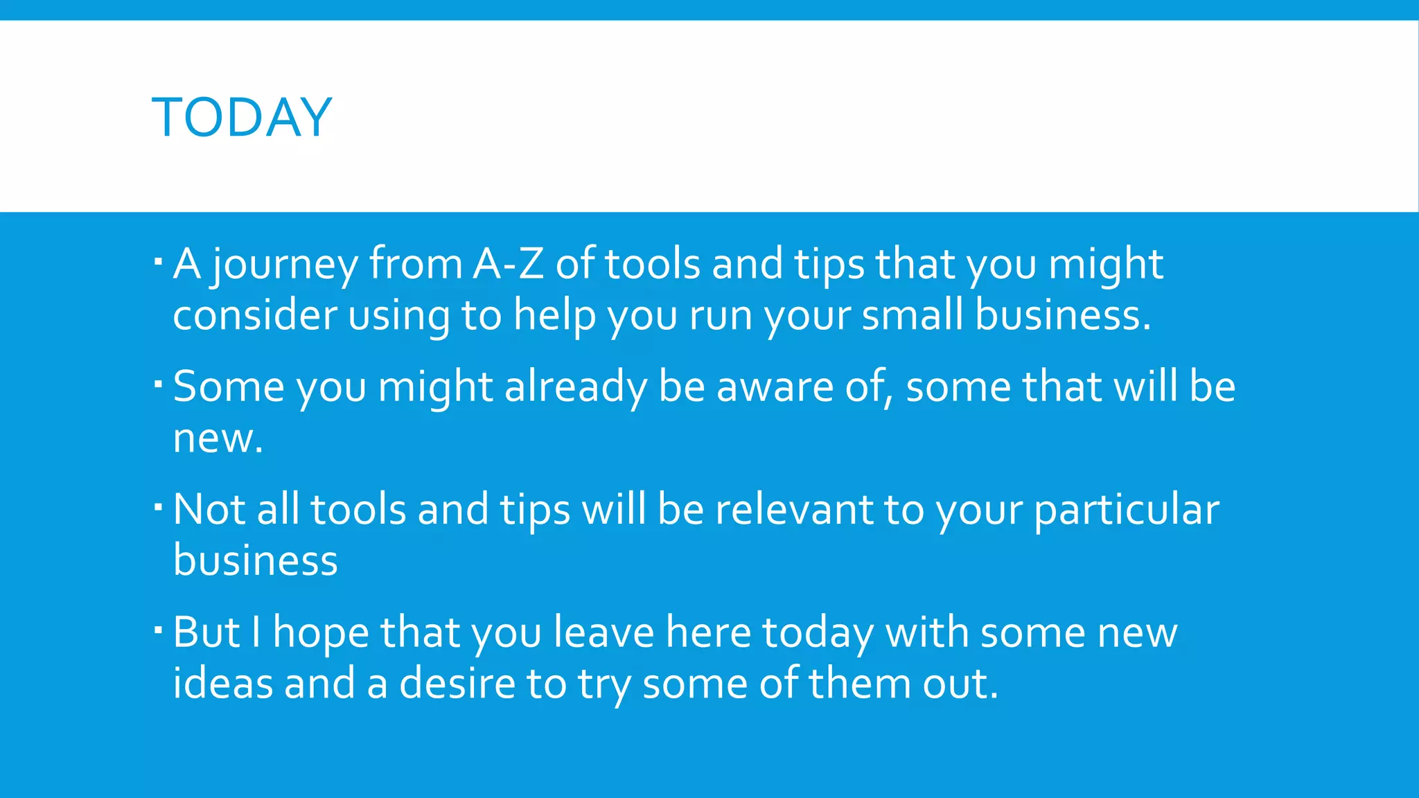 TODAY
A journey from A-Z of tools and tips that you might
consider using to help you run your small business.
Some you might already be aware of, some that will be
new.
Not all tools and tips will be relevant to your particular
business
But I hope that you leave here today with some new
ideas and a desire to try some of them out.
 
