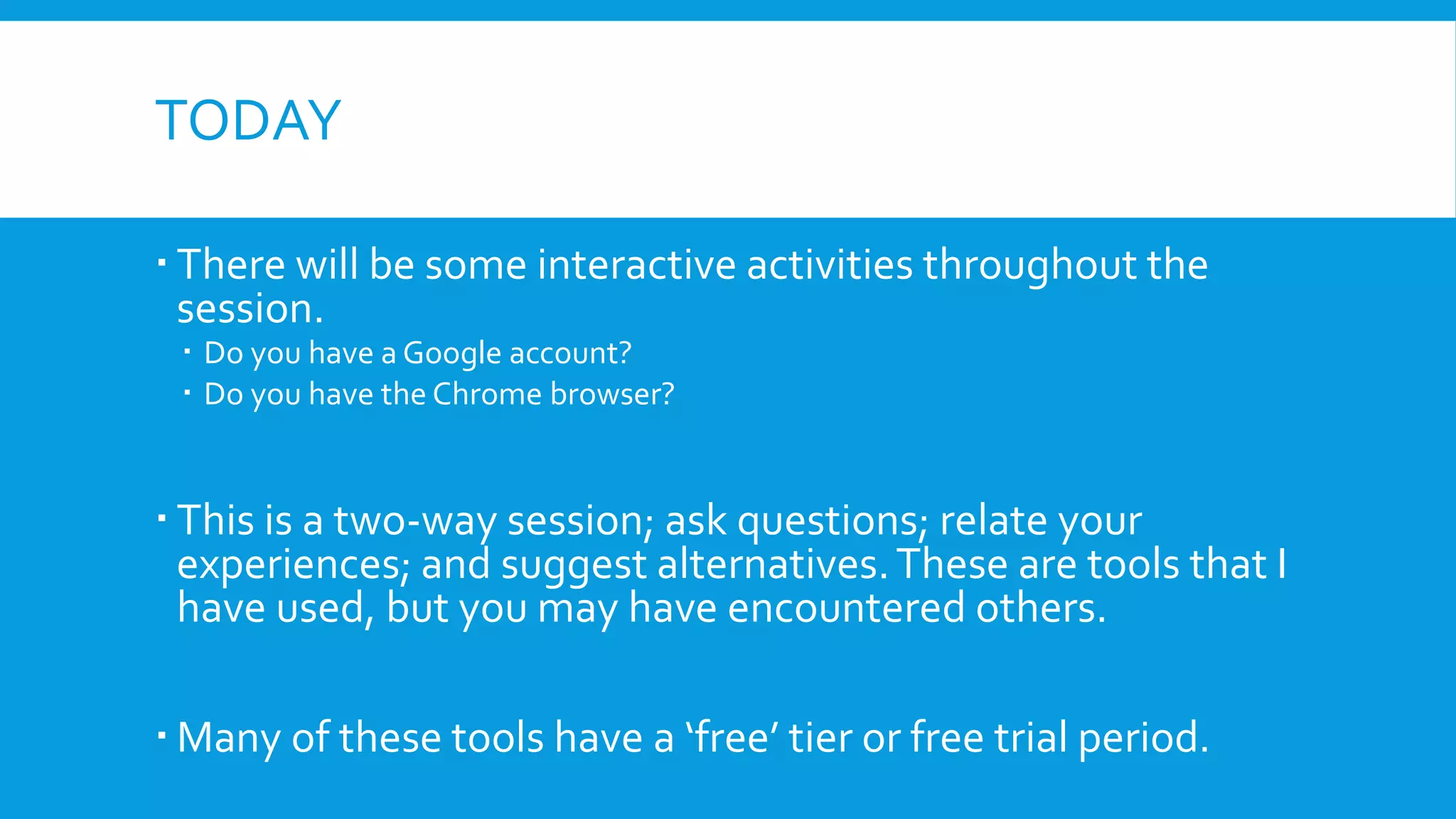 TODAY
 There will be some interactive activities throughout the
session.
 Do you have a Google account?
 Do you have the Chrome browser?
 This is a two-way session; ask questions; relate your
experiences; and suggest alternatives.These are tools that I
have used, but you may have encountered others.
 Many of these tools have a ‘free’ tier or free trial period.
 