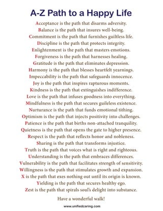 A-Z Path to a Happy Life
Acceptance is the path that disarms adversity.
Balance is the path that insures well-being.
Commitment is the path that furnishes guiltless life.
Discipline is the path that protects integrity.
Enlightenment is the path that masters emotions.
Forgiveness is the path that harnesses healing.
Gratitude is the path that eliminates depression.
Harmony is the path that blesses heartfelt yearnings.
Impeccability is the path that safeguards innocence.
Joy is the path that inspires rapturous moments.
Kindness is the path that extinguishes indifference.
Love is the path that infuses goodness into everything.
Mindfulness is the path that secures guileless existence.
Nurturance is the path that funds emotional tithing.
Optimism is the path that injects positivity into challenges.
Patience is the path that births non-attached tranquility.
Quietness is the path that opens the gate to higher presence.
Respect is the path that reflects honor and nobleness.
Sharing is the path that transforms injustice.
Truth is the path that voices what is right and righteous.
Understanding is the path that embraces differences.
Vulnerability is the path that facilitates strength of sensitivity.
Willingness is the path that stimulates growth and expansion.
X is the path that exes nothing out until its origin is known.
Yielding is the path that secures healthy ego.
Zest is the path that spirals soul’s delight into substance.
Have a wonderful walk!
www.unifiedcaring.com
 
