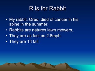 R is for Rabbit My rabbit, Oreo, died of cancer in his spine in the summer. Rabbits are natures lawn mowers. They are as fast as 2.8mph. They are 1ft tall. 