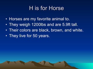 H is for Horse Horses are my favorite animal to. They weigh 1200lbs and are 5.9ft tall. Their colors are black, brown, and white. They live for 50 years. 