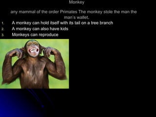Monkey any mammal of the order Primates The monkey stole the man the  man’s wallet . A monkey can hold itself with its tail on a tree branch A monkey can also have kids Monkeys can reproduce 