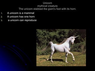 Unicorn mythical creature The unicorn stabbed the giant’s foot with its horn. A unicorn is a mammal A unicorn has one horn  a unicorn can reproduce 