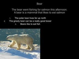 Bear The bear went fishing for salmon this afternoon. A bear is a mammal that likes to eat salmon The polar bear lives far up north The grizzly bear can be a really good boxer Bears like to eat fish 