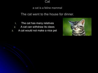 Cat a cat is a feline mammal The cat went to the house for dinner. The cat has many relatives A cat can withdraw its claws A cat would not make a nice pet 