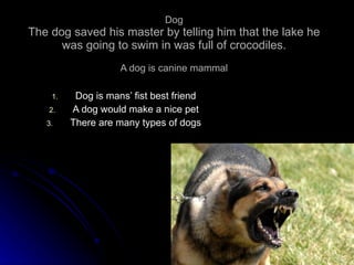 Dog The dog saved his master by telling him that the lake he was going to swim in was full of crocodiles. A dog is canine mammal Dog is mans’ fist best friend A dog would make a nice pet There are many types of dogs 