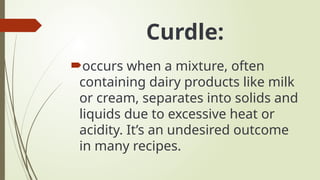 Curdle:
occurs when a mixture, often
containing dairy products like milk
or cream, separates into solids and
liquids due to excessive heat or
acidity. It’s an undesired outcome
in many recipes.
 