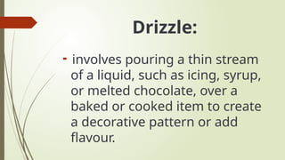 Drizzle:

involves pouring a thin stream
of a liquid, such as icing, syrup,
or melted chocolate, over a
baked or cooked item to create
a decorative pattern or add
flavour.
 