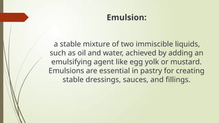 Emulsion:
a stable mixture of two immiscible liquids,
such as oil and water, achieved by adding an
emulsifying agent like egg yolk or mustard.
Emulsions are essential in pastry for creating
stable dressings, sauces, and fillings.
 