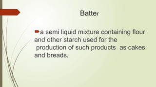 Batter
a semi liquid mixture containing flour
and other starch used for the
production of such products as cakes
and breads.
 