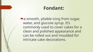 Fondant:
a smooth, pliable icing from sugar,
water, and glucose syrup. It’s
commonly used to cover cakes for a
clean and polished appearance and
can be rolled out and moulded for
intricate cake decorations.
 