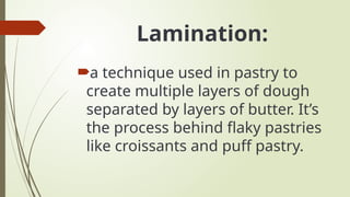 Lamination:
a technique used in pastry to
create multiple layers of dough
separated by layers of butter. It’s
the process behind flaky pastries
like croissants and puff pastry.
 