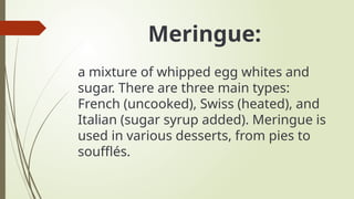 Meringue:
a mixture of whipped egg whites and
sugar. There are three main types:
French (uncooked), Swiss (heated), and
Italian (sugar syrup added). Meringue is
used in various desserts, from pies to
soufflés.
 